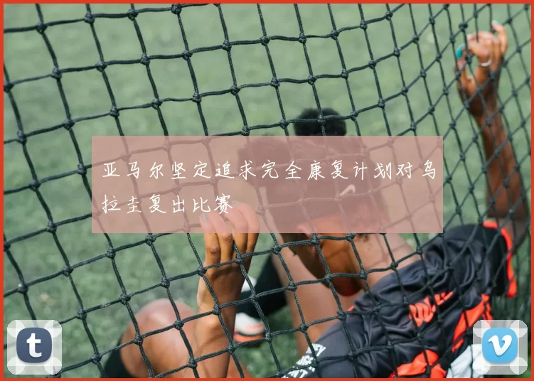 亚马尔坚定追求完全康复计划对乌拉圭复出比赛