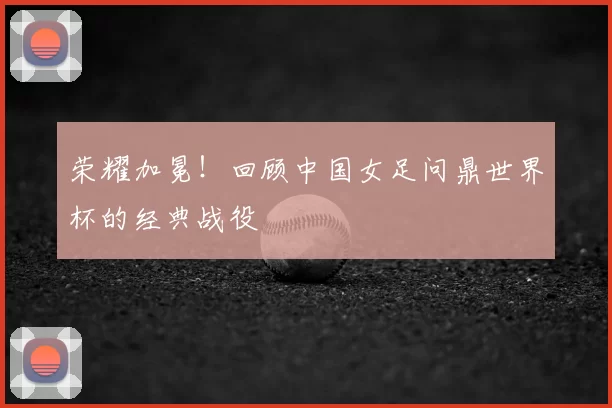荣耀加冕！回顾中国女足问鼎世界杯的经典战役