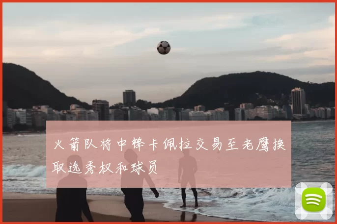 火箭队将中锋卡佩拉交易至老鹰换取选秀权和球员