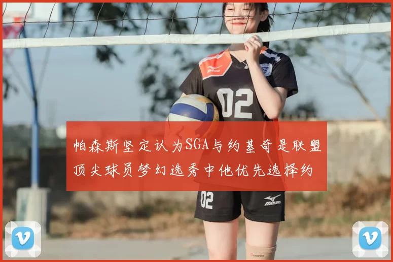 帕森斯坚定认为SGA与约基奇是联盟顶尖球员梦幻选秀中他优先选择约基奇
