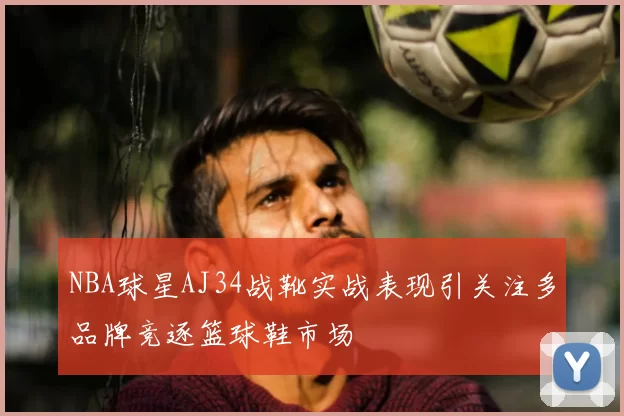 NBA球星AJ34战靴实战表现引关注多品牌竞逐篮球鞋市场