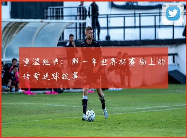 重温经典：那一年世界杯赛场上的传奇进球故事