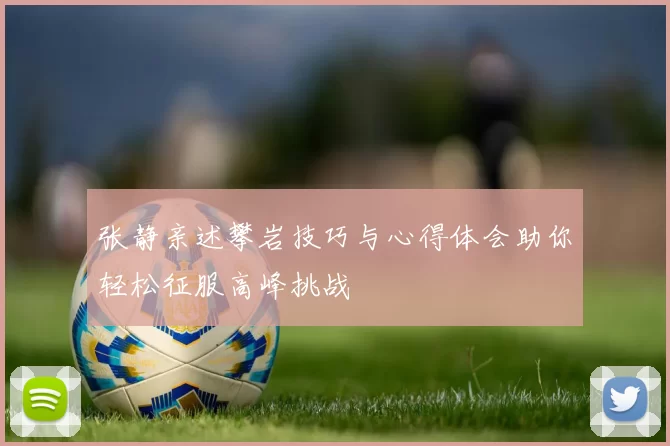张静亲述攀岩技巧与心得体会助你轻松征服高峰挑战