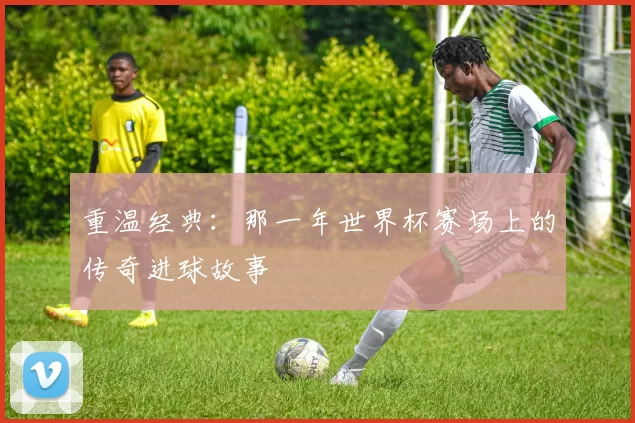 重温经典:那一年世界杯赛场上的传奇进球故事