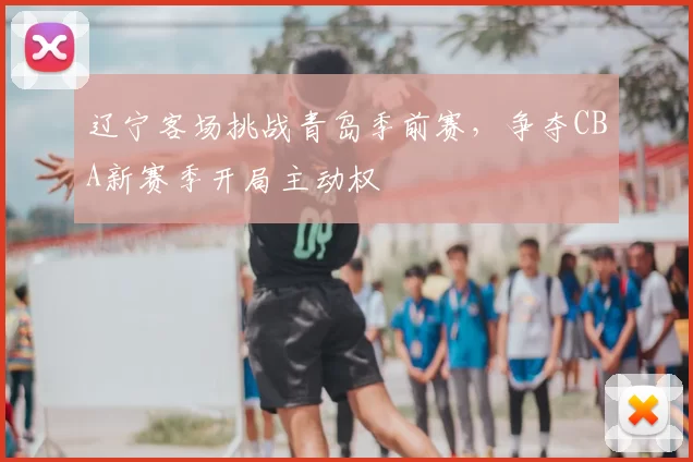 辽宁客场挑战青岛季前赛,争夺CBA新赛季开局主动权
